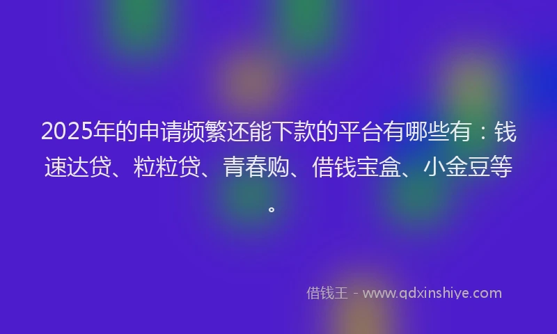 2025年的申请频繁还能下款的平台有哪些有：钱速达贷、粒粒贷、青春购、借钱宝盒、小金豆等。