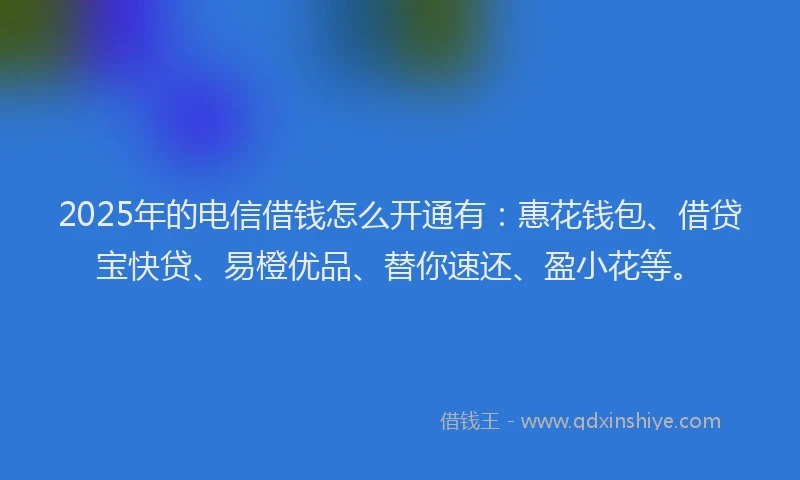 2025年的电信借钱怎么开通有：惠花钱包、借贷宝快贷、易橙优品、替你速还、盈小花等。