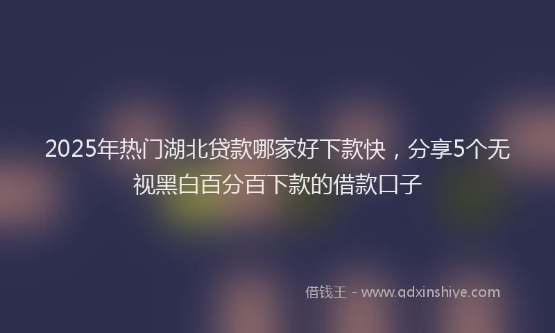 2025年热门湖北贷款哪家好下款快，分享5个无视黑白百分百下款的借款口子