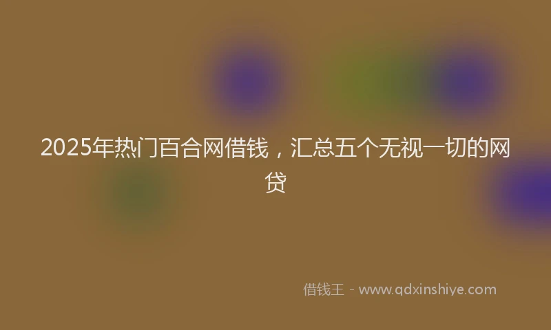 2025年热门百合网借钱，汇总五个无视一切的网贷