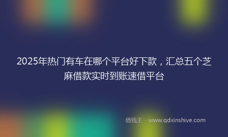 2025年热门有车在哪个平台好下款，汇总五个芝麻借款实时到账速借平台