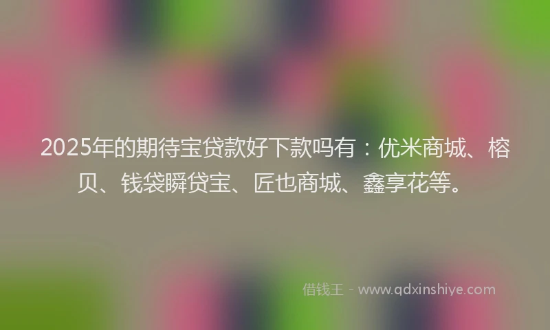 2025年的期待宝贷款好下款吗有：优米商城、榕贝、钱袋瞬贷宝、匠也商城、鑫享花等。