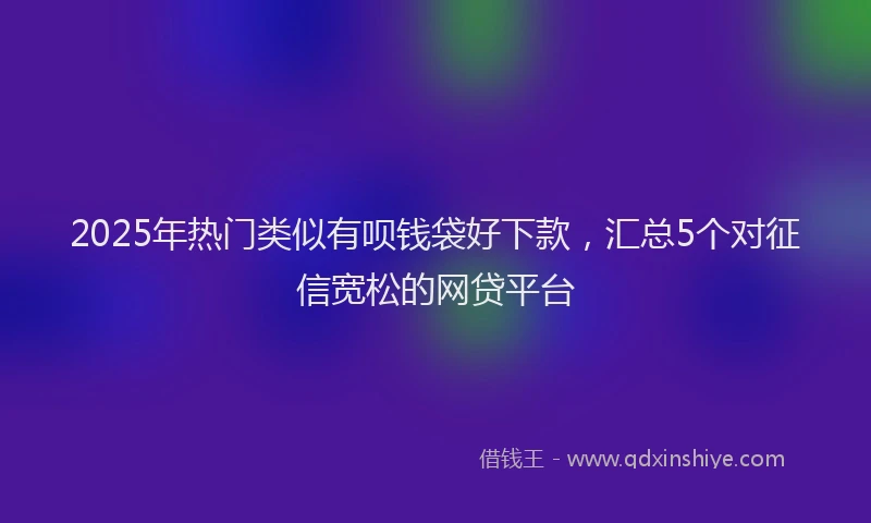 2025年热门类似有呗钱袋好下款，汇总5个对征信宽松的网贷平台