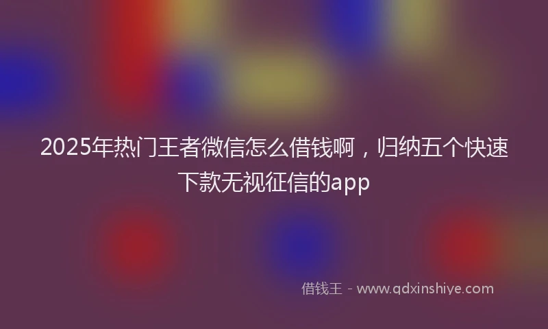 2025年热门王者微信怎么借钱啊，归纳五个快速下款无视征信的app