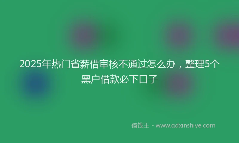 2025年热门省薪借审核不通过怎么办，整理5个黑户借款必下口子