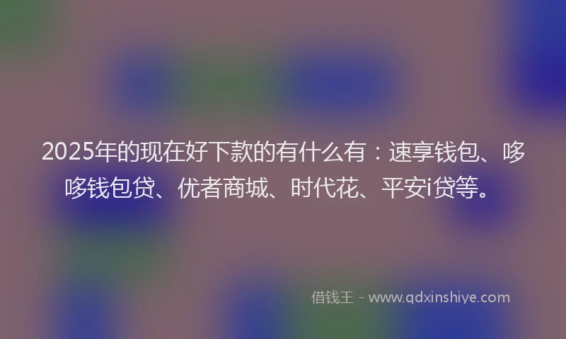 2025年的现在好下款的有什么有：速享钱包、哆哆钱包贷、优者商城、时代花、平安i贷等。