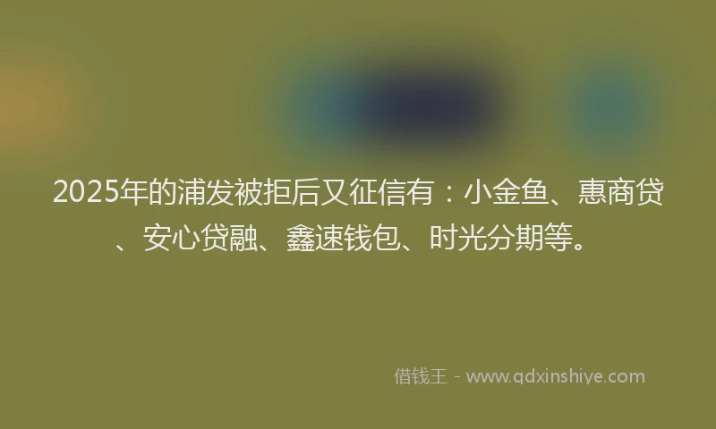 2025年的浦发被拒后又征信有：小金鱼、惠商贷、安心贷融、鑫速钱包、时光分期等。
