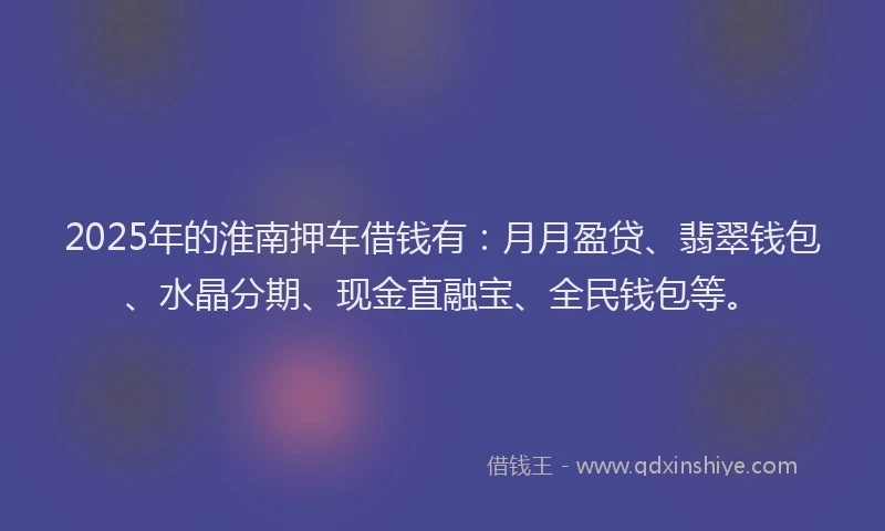 2025年的淮南押车借钱有：月月盈贷、翡翠钱包、水晶分期、现金直融宝、全民钱包等。