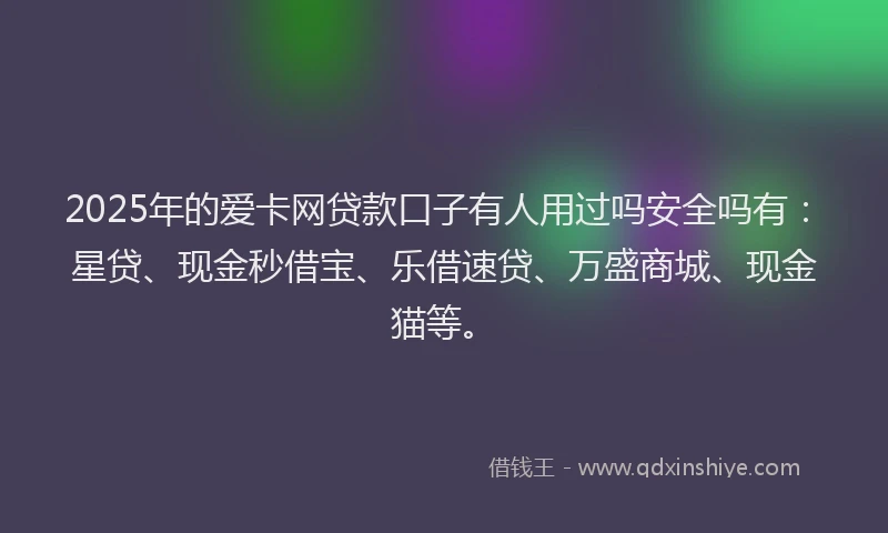2025年的爱卡网贷款口子有人用过吗安全吗有：星贷、现金秒借宝、乐借速贷、万盛商城、现金猫等。