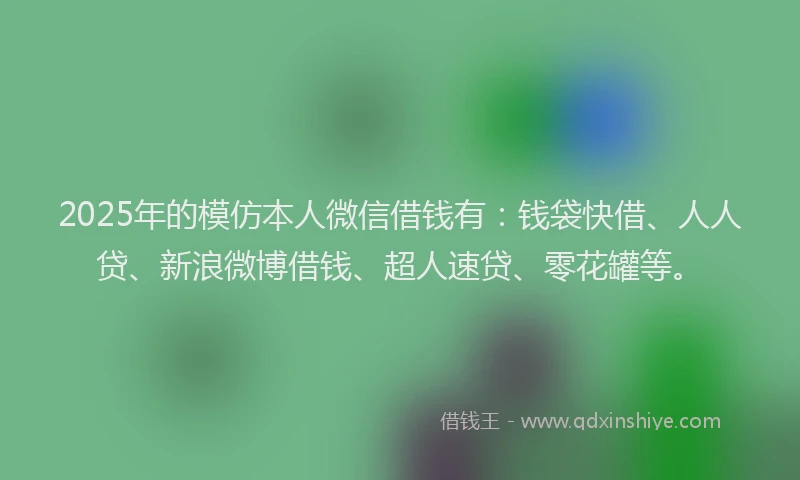2025年的模仿本人微信借钱有：钱袋快借、人人贷、新浪微博借钱、超人速贷、零花罐等。