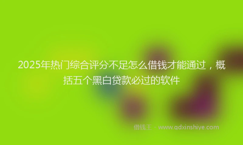 2025年热门综合评分不足怎么借钱才能通过，概括五个黑白贷款必过的软件