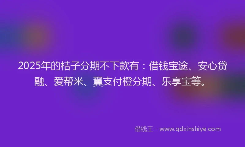 2025年的桔子分期不下款有：借钱宝途、安心贷融、爱帮米、翼支付橙分期、乐享宝等。