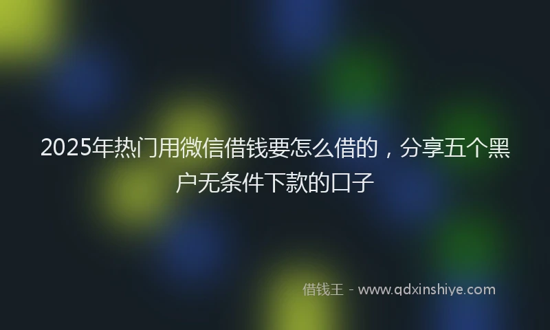 2025年热门用微信借钱要怎么借的，分享五个黑户无条件下款的口子