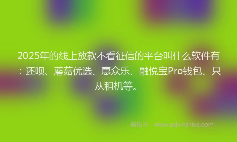 2025年的线上放款不看征信的平台叫什么软件有：还呗、蘑菇优选、惠众乐、融悦宝Pro钱包、只从租机等。