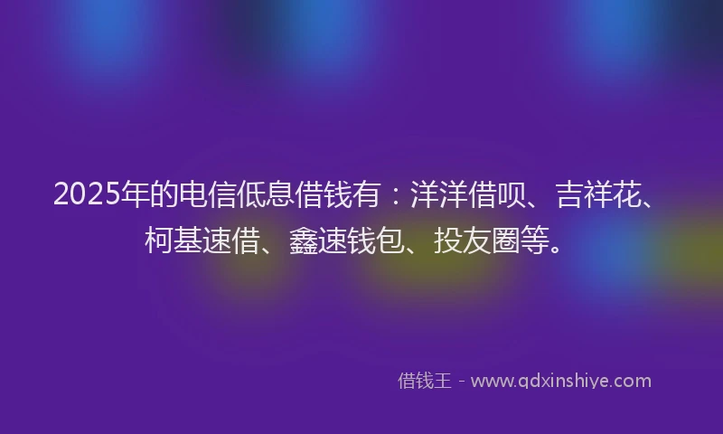 2025年的电信低息借钱有：洋洋借呗、吉祥花、柯基速借、鑫速钱包、投友圈等。