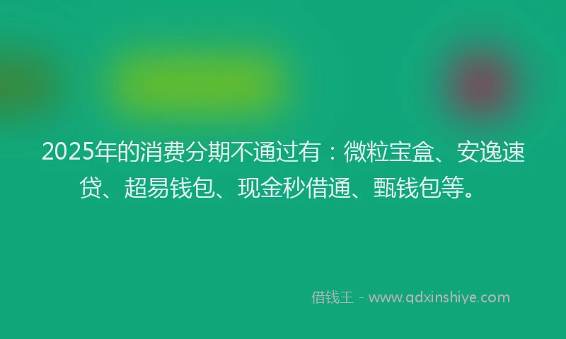 2025年的消费分期不通过有：微粒宝盒、安逸速贷、超易钱包、现金秒借通、甄钱包等。