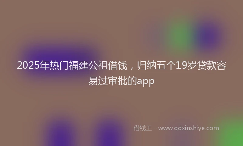 2025年热门福建公祖借钱，归纳五个19岁贷款容易过审批的app
