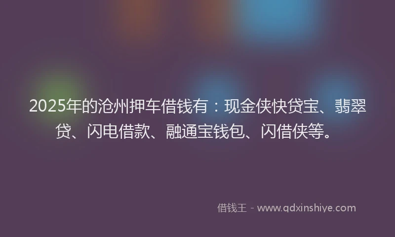 2025年的沧州押车借钱有：现金侠快贷宝、翡翠贷、闪电借款、融通宝钱包、闪借侠等。