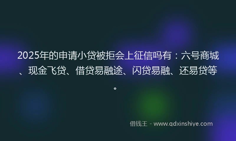 2025年的申请小贷被拒会上征信吗有：六号商城、现金飞贷、借贷易融途、闪贷易融、还易贷等。