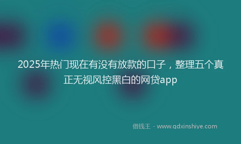 2025年热门现在有没有放款的口子，整理五个真正无视风控黑白的网贷app