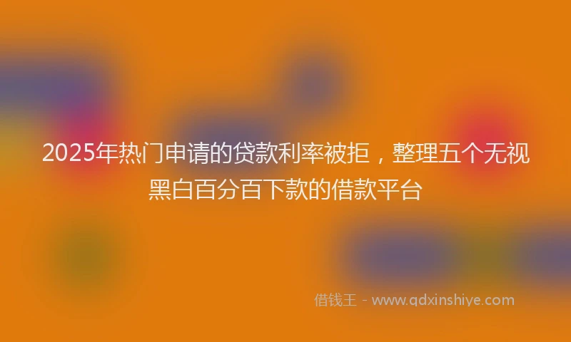 2025年热门申请的贷款利率被拒，整理五个无视黑白百分百下款的借款平台