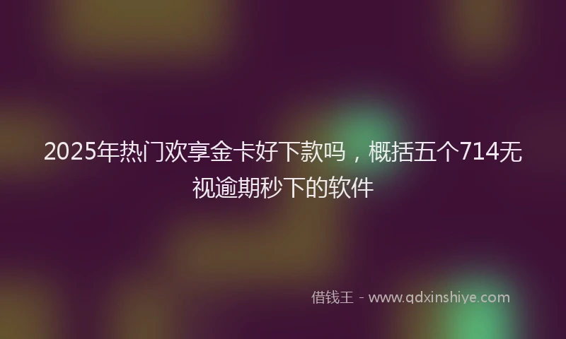 2025年热门欢享金卡好下款吗，概括五个714无视逾期秒下的软件