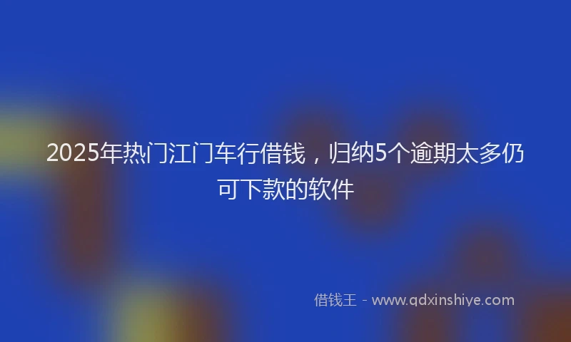 2025年热门江门车行借钱，归纳5个逾期太多仍可下款的软件