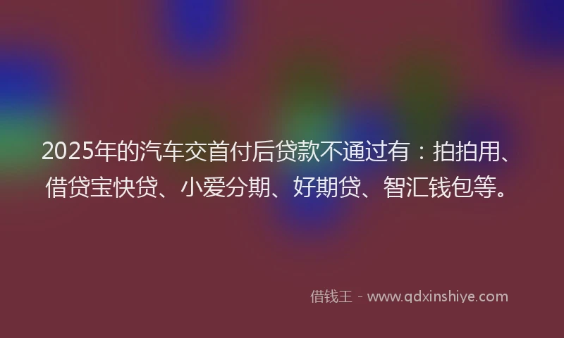 2025年的汽车交首付后贷款不通过有：拍拍用、借贷宝快贷、小爱分期、好期贷、智汇钱包等。