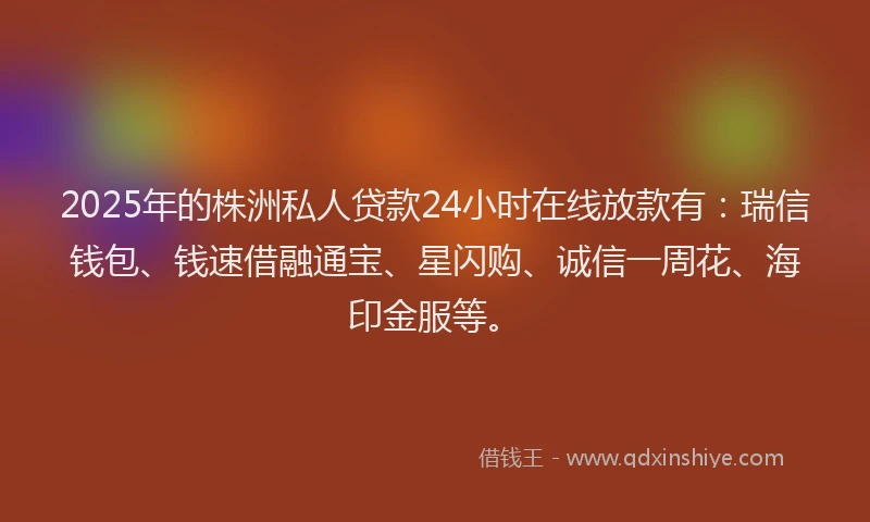 2025年的株洲私人贷款24小时在线放款有：瑞信钱包、钱速借融通宝、星闪购、诚信一周花、海印金服等。