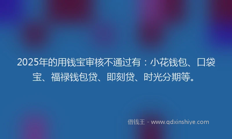 2025年的用钱宝审核不通过有：小花钱包、口袋宝、福禄钱包贷、即刻贷、时光分期等。