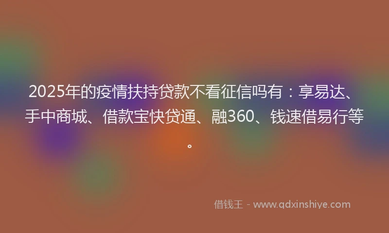 2025年的疫情扶持贷款不看征信吗有：享易达、手中商城、借款宝快贷通、融360、钱速借易行等。