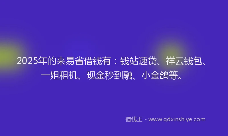 2025年的来易省借钱有：钱站速贷、祥云钱包、一姐租机、现金秒到融、小金鸽等。