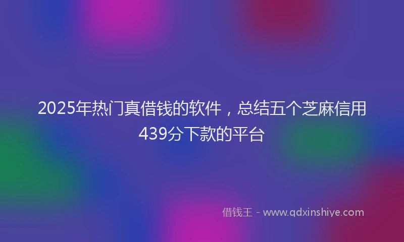 2025年热门真借钱的软件，总结五个芝麻信用439分下款的平台