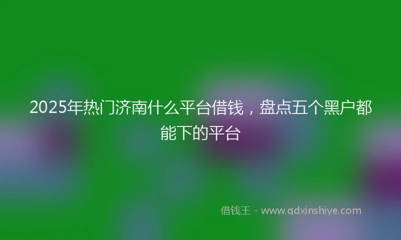 2025年热门济南什么平台借钱，盘点五个黑户都能下的平台