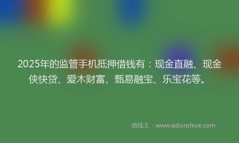 2025年的监管手机抵押借钱有：现金直融、现金侠快贷、爱木财富、甄易融宝、乐宝花等。