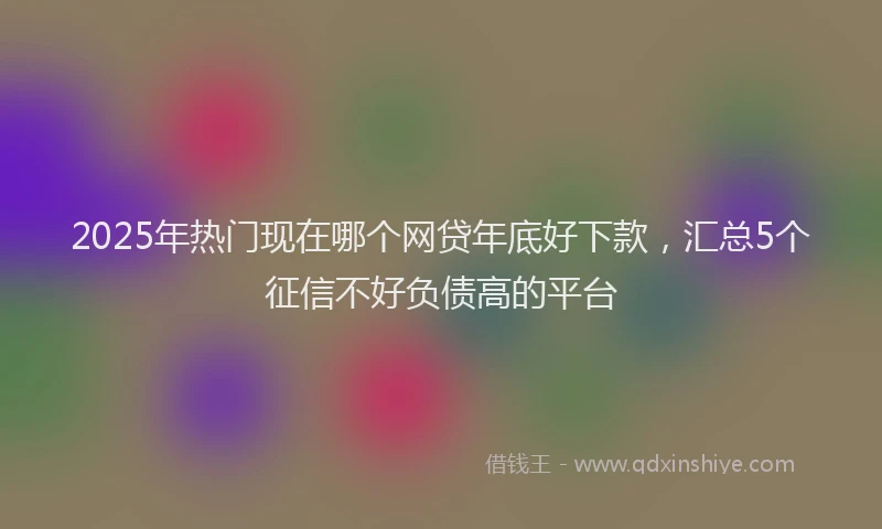 2025年热门现在哪个网贷年底好下款，汇总5个征信不好负债高的平台
