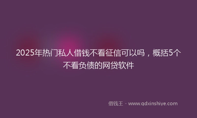 2025年热门私人借钱不看征信可以吗，概括5个不看负债的网贷软件