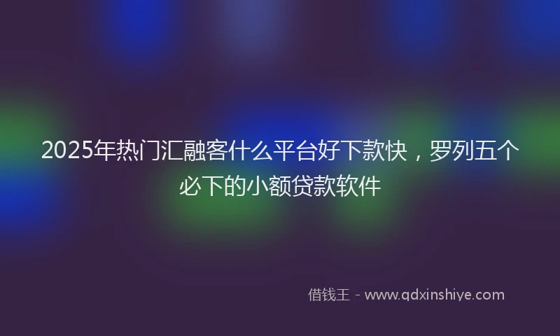 2025年热门汇融客什么平台好下款快，罗列五个必下的小额贷款软件