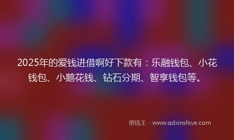 2025年的爱钱进借啊好下款有：乐融钱包、小花钱包、小鹅花钱、钻石分期、智享钱包等。