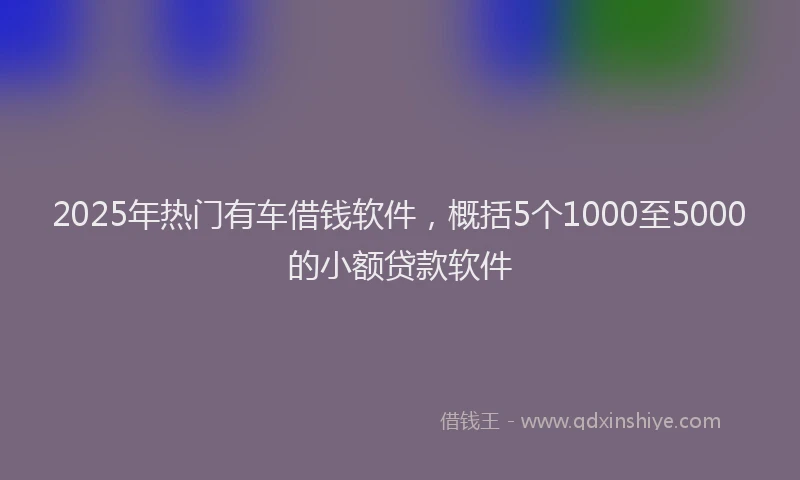 2025年热门有车借钱软件，概括5个1000至5000的小额贷款软件
