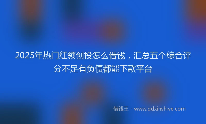 2025年热门红领创投怎么借钱，汇总五个综合评分不足有负债都能下款平台