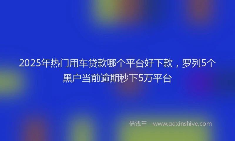 2025年热门用车贷款哪个平台好下款，罗列5个黑户当前逾期秒下5万平台