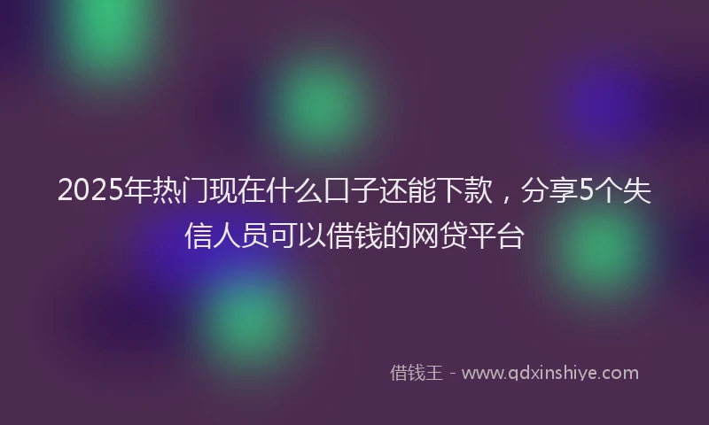 2025年热门现在什么口子还能下款，分享5个失信人员可以借钱的网贷平台