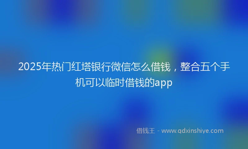 2025年热门红塔银行微信怎么借钱，整合五个手机可以临时借钱的app