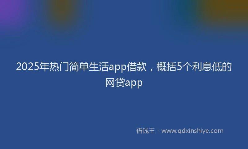 2025年热门简单生活app借款，概括5个利息低的网贷app