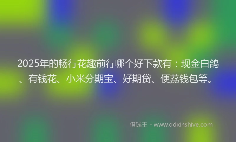 2025年的畅行花趣前行哪个好下款有：现金白鸽、有钱花、小米分期宝、好期贷、便荔钱包等。