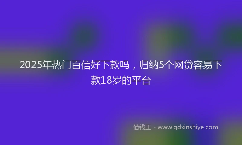 2025年热门百信好下款吗，归纳5个网贷容易下款18岁的平台
