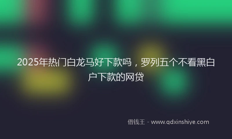 2025年热门白龙马好下款吗，罗列五个不看黑白户下款的网贷