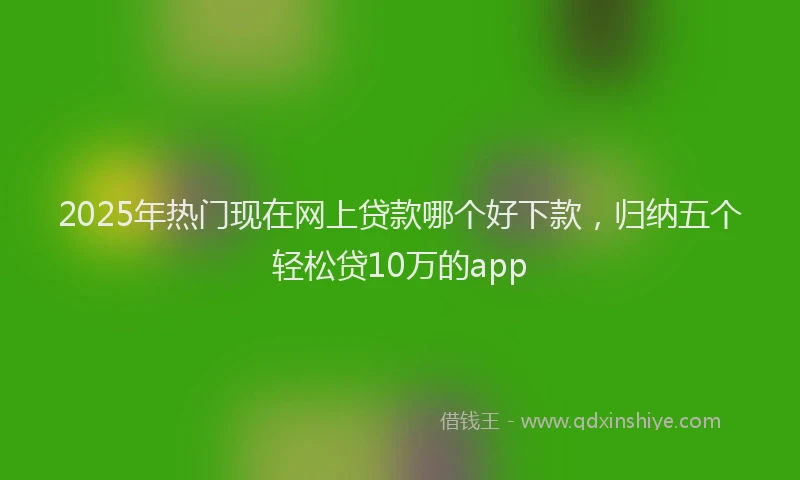 2025年热门现在网上贷款哪个好下款，归纳五个轻松贷10万的app