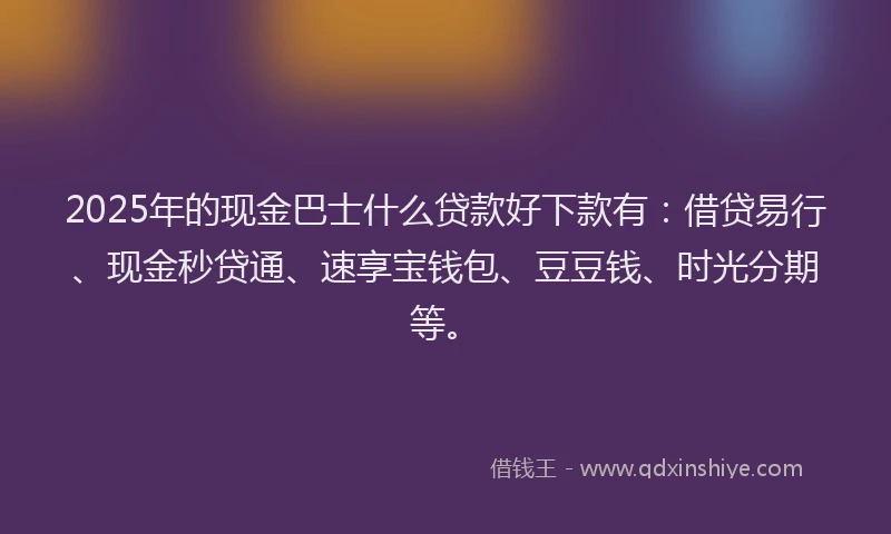 2025年的现金巴士什么贷款好下款有：借贷易行、现金秒贷通、速享宝钱包、豆豆钱、时光分期等。